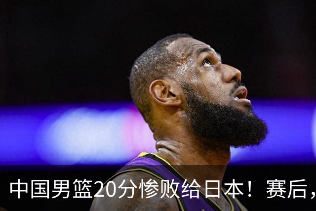 中国男篮20分惨败给日本！赛后，中国队队长胡明轩最新采访出炉，听听他说了啥